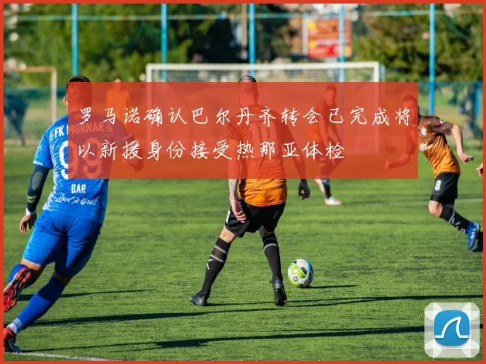 罗马诺确认巴尔丹齐转会已完成将以新援身份接受热那亚体检