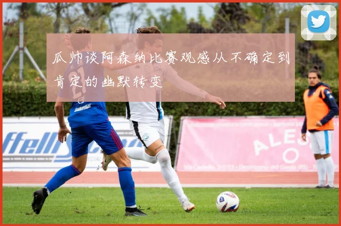 瓜帅谈阿森纳比赛观感从不确定到肯定的幽默转变