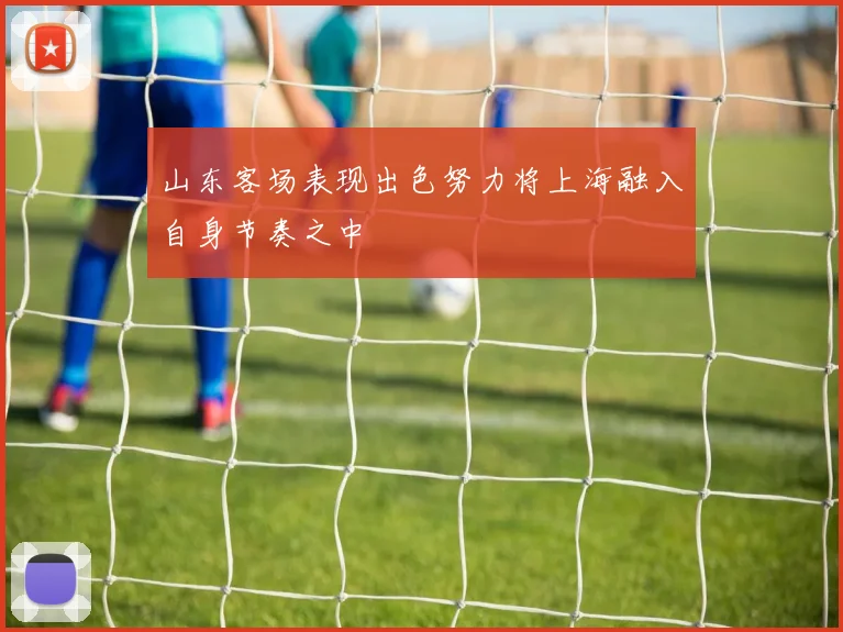 山东客场表现出色努力将上海融入自身节奏之中