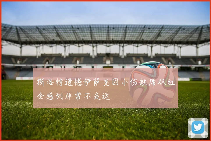斯洛特遗憾伊萨克因小伤缺席双红会感到非常不走运