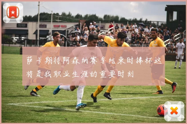 萨卡期待阿森纳赛季结束时捧杯这将是我职业生涯的重要时刻