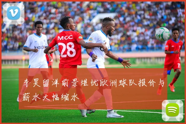李昊留洋前景堪忧欧洲球队报价与薪水大幅缩水