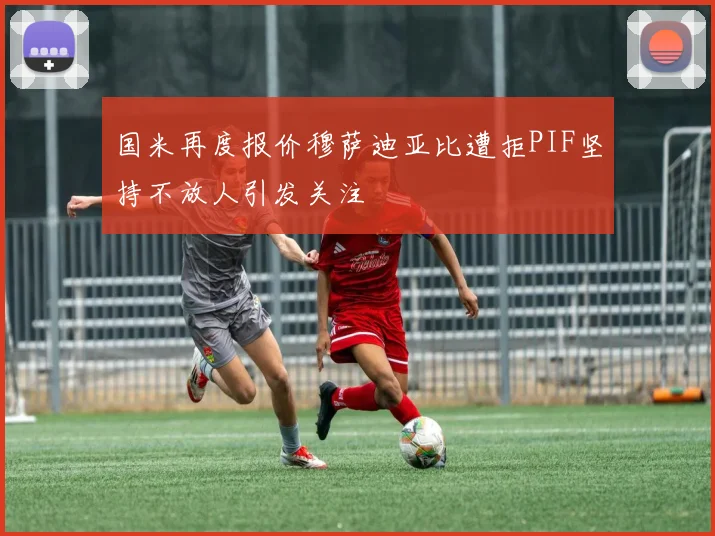 国米再度报价穆萨迪亚比遭拒PIF坚持不放人引发关注