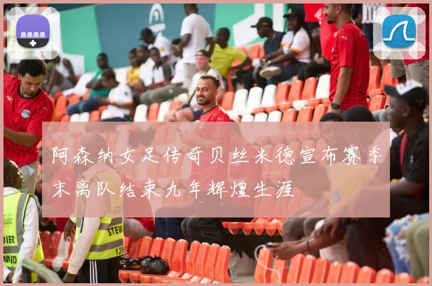 阿森纳女足传奇贝丝米德宣布赛季末离队结束九年辉煌生涯