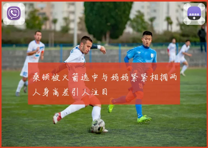 桑顿被火箭选中与妈妈紧紧相拥两人身高差引人注目