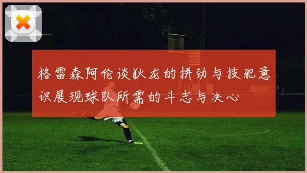 格雷森阿伦谈狄龙的拼劲与技犯意识展现球队所需的斗志与决心