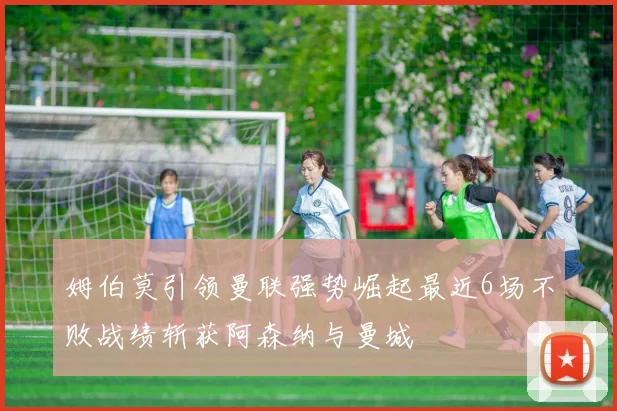 姆伯莫引领曼联强势崛起最近6场不败战绩斩获阿森纳与曼城